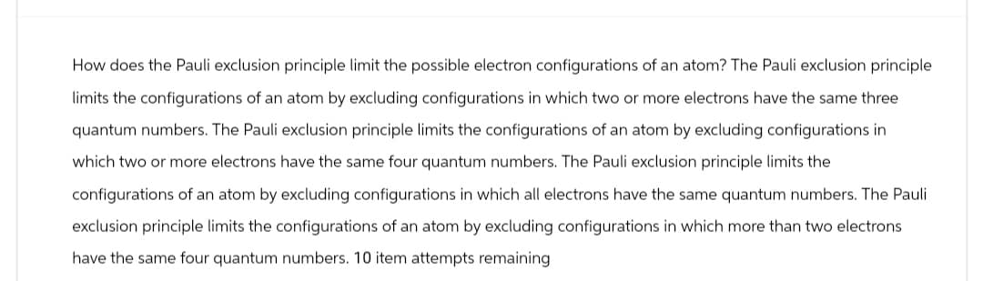 How does the Pauli exclusion principle limit the possible electron configurations of an atom? The Pauli exclusion principle
limits the configurations of an atom by excluding configurations in which two or more electrons have the same three
quantum numbers. The Pauli exclusion principle limits the configurations of an atom by excluding configurations in
which two or more electrons have the same four quantum numbers. The Pauli exclusion principle limits the
configurations of an atom by excluding configurations in which all electrons have the same quantum numbers. The Pauli
exclusion principle limits the configurations of an atom by excluding configurations in which more than two electrons
have the same four quantum numbers. 10 item attempts remaining