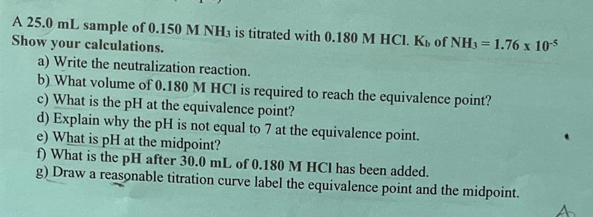 A 25.0 mL sample of 0.150 M NH3 is titrated with 0.180 M HCI. Kb of NH3 = 1.76 x 10-5
Show your calculations.
a) Write the neutralization reaction.
b) What volume of 0.180 M HCI is required to reach the equivalence point?
c) What is the pH at the equivalence point?
d) Explain why the pH is not equal to 7 at the equivalence point.
e) What is pH at the midpoint?
f) What is the pH after 30.0 mL of 0.180 M HCI has been added.
g) Draw a reasonable titration curve label the equivalence point and the midpoint.
A