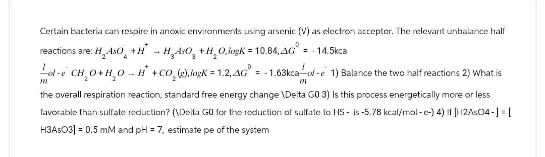 Certain bacteria can respire in anoxic environments using arsenic (V) as electron acceptor. The relevant unbalance half
reactions are: H₂ AsO+H → H¸AsO +H₂O, logK = 10.84, AG = -14.5kca
I
m
I
ol-e CH₂O+H₂OH + CO2 (g), logK = 1.2, AG° = -1.63kca — ol-e 1) Balance the two half reactions 2) What is
m
the overall respiration reaction, standard free energy change \Delta GO 3) Is this process energetically more or less
favorable than sulfate reduction? (\Delta GO for the reduction of sulfate to HS- is -5.78 kcal/mol - e-) 4) If [H2AsO4-] = [
H3ASO3] = 0.5 mM and pH = 7, estimate pe of the system