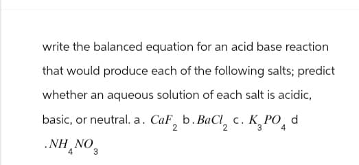 write the balanced equation for an acid base reaction
that would produce each of the following salts; predict
whether an aqueous solution of each salt is acidic,
3
4
basic, or neutral. a. CaF2 b. BaCl2 c. KPOдd
.NH_NO3