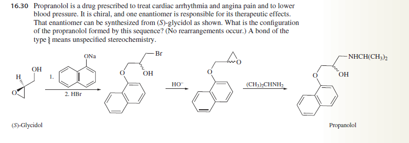16.30 Propranolol is a drug prescribed to treat cardiac arrhythmia and angina pain and to lower
blood pressure. It is chiral, and one enantiomer is responsible for its therapeutic effects.
That enantiomer can be synthesized from (S)-glycidol as shown. What is the configuration
of the propranolol formed by this sequence? (No rearrangements occur.) A bond of the
type means unspecified stereochemistry.
-Br
ONa
NHCH(CH3)2
OH
OH
OH
H
HO
(CH),CHNH,
2. НBr
(S)-Glycidol
Propanolol
