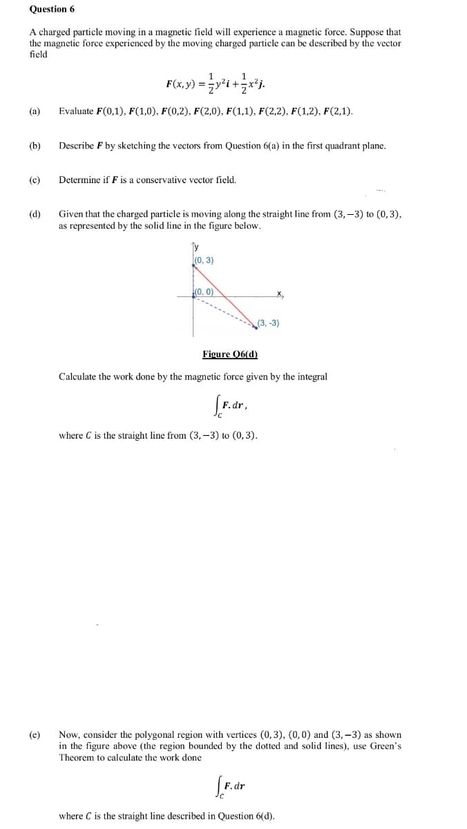 Question 6
A charged particle moving in a magnetic field will experience a magnetic force. Suppose that
the magnetic force experienced by the moving charged particle can be described by the vector
field
(a)
Evaluate F(0,1), F(1,0), F(0,2), F(2,0), F(1,1), F(2,2), F(1,2), F(2,1).
(b)
Describe F by sketching the vectors from Question 6(a) in the first quadrant plane.
(c)
Determine if F is a conservative vector field.
Given that the charged particle is moving along the straight line from (3, –3) to (0,3),
as represented by the solid line in the figure below.
(d)
Ty
l(0, 3)
(0, 0)
(3, -3)
Figure Q6(d)
Calculate the work done by the magnetic force given by the integral
where C is the straight line from (3, –3) to (0,3).
Now, consider the polygonal region with vertices (0, 3), (0,0) and (3,-3) as shown
in the figure above (the region bounded by the dotted and solid lines), use Green's
(e)
Theorem to calculate the work done
where C is the straight line described in Question 6(d).
