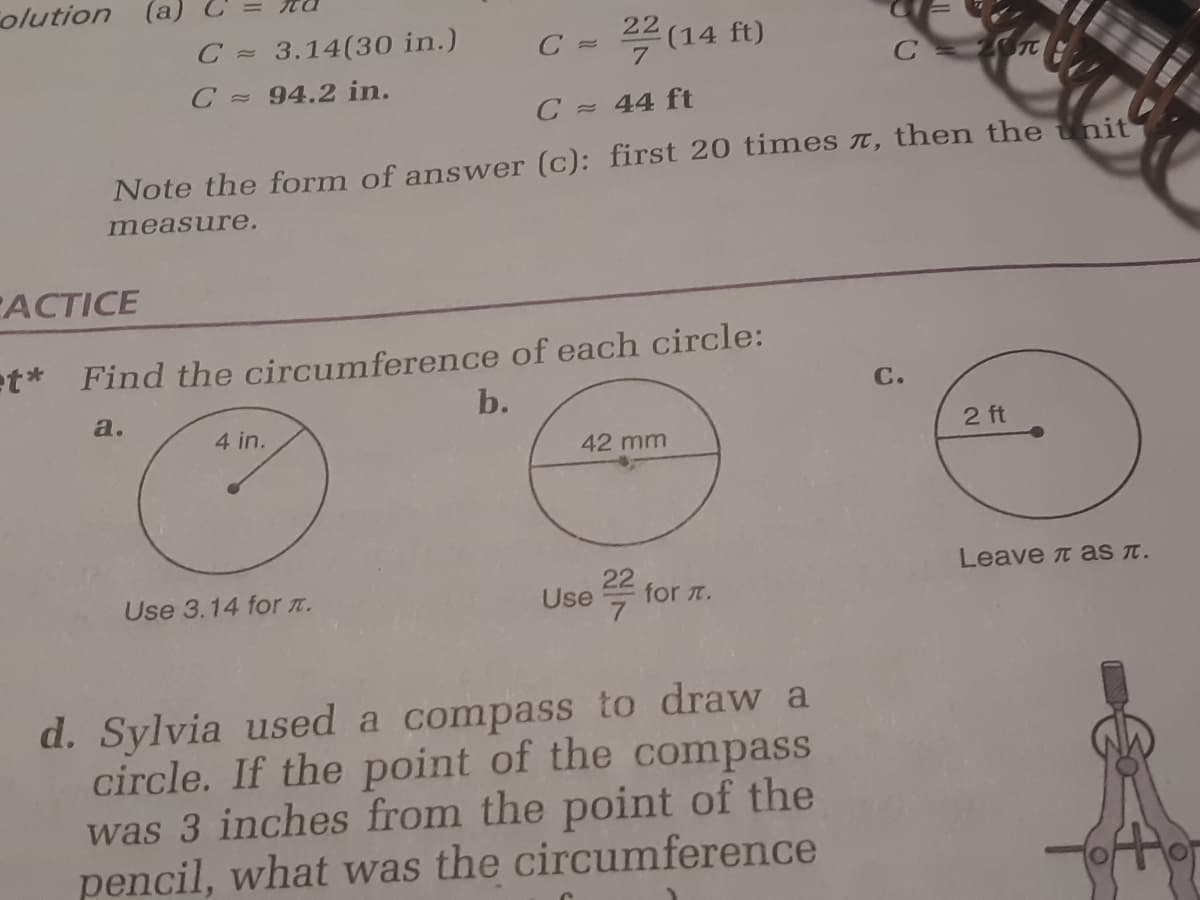 olution (a)
C = 3.14(30 in.)
22
C =
7
(14 ft)
C 94.2 in.
C 44 ft
Note the form of answer (c): first 20 times t, then the tnit
measure.
-АСTICE
et* Find the circumference of each circle:
b.
C.
a.
4 in.
2 ft
42 mm
Leave t as t.
Use 3.14 for T.
Use
for t.
d. Sylvia used a compass to draw a
circle. If the point of the compass
was 3 inches from the point of the
pencil, what was the circumference
