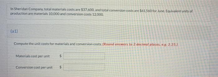 In Sheridan Company, total materials costs are $37,600, and total conversion costs are $61.560 for June. Equivalent units of
production are materials 10,000 and conversion costs 12.000.
(a1)
Compute the unit costs for materials and conversion costs. (Round answers to 2 decimal places, eg. 2.25.)
Materials cost per unit
%24
Conversion cost per unit
%24

