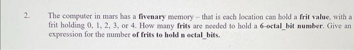 2.
The computer in mars has a fivenary memory - that is each location can hold a frit value, with a
frit holding 0, 1, 2, 3, or 4. How many frits are needed to hold a 6-octal_bit number. Give an
expression for the number of frits to hold n octal bits.
