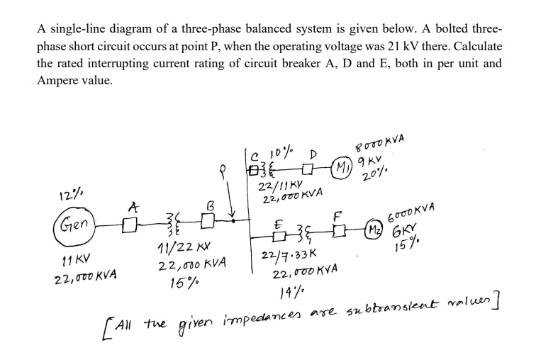 A single-line diagram of a three-phase balanced system is given below. A bolted three-
phase short circuit occurs at point P, when the operating voltage was 21 kV there. Calculate
the rated interrupting current rating of circuit breaker A, D and E, both in per unit and
Ampere value.
ic 10% D
8000KVA
12%
(MI)
9KV
22/11 KV
22,000 KVA
A
20%.
Gen
11/22 KX
6000KVA
Mz
It
22/7.33K
11 KV
6KY
15%
22,000 KVA
22,000 KVA
15%
22, 000 KVA
14%
All tue given impedances are su btranslent valuer7
