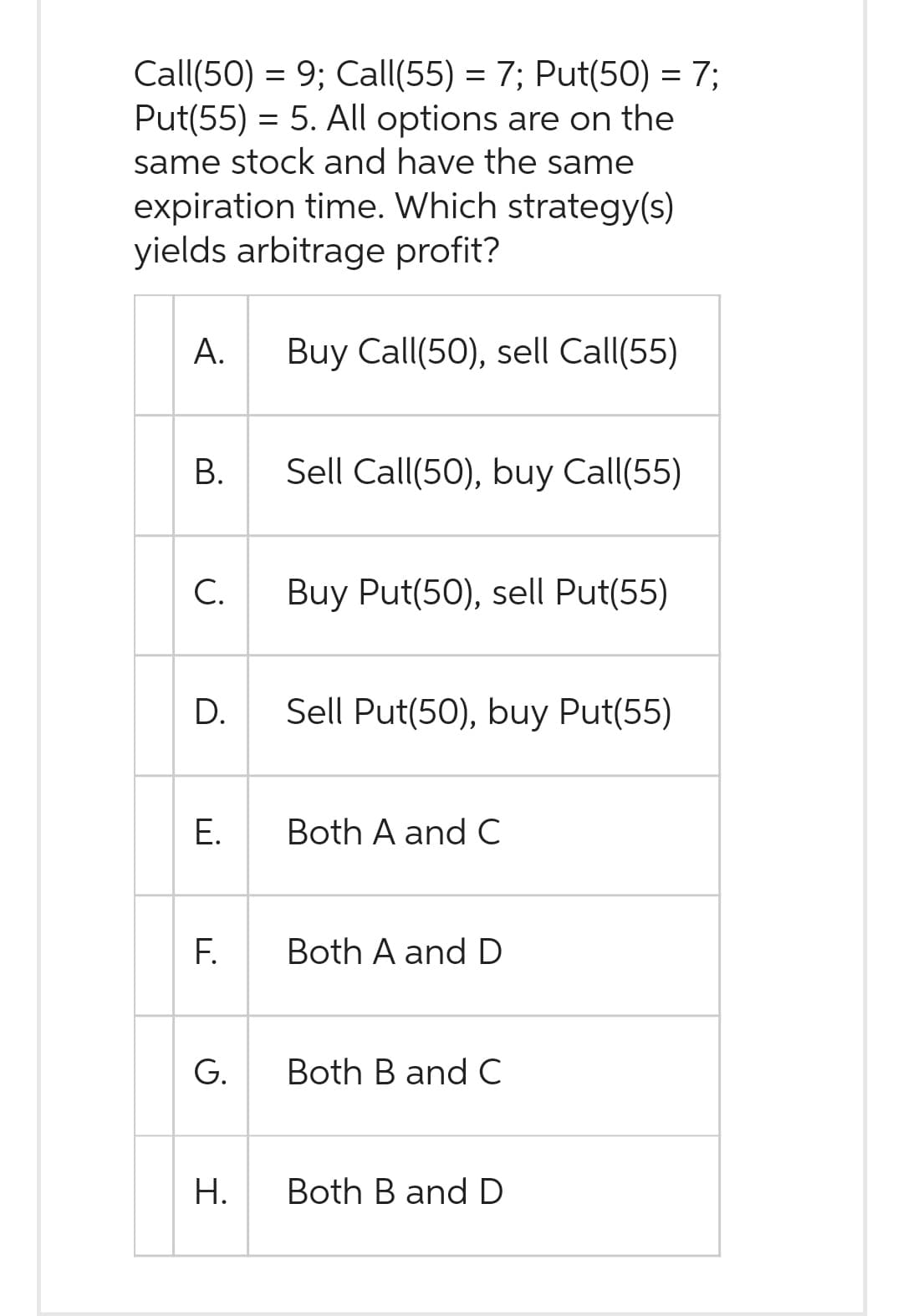 Call(50) = 9; Call(55) = 7; Put(50) = 7;
Put(55) = 5. All options are on the
same stock and have the same
expiration time. Which strategy(s)
yields arbitrage profit?
A.
B.
C.
D.
E.
F.
G.
H.
Buy Call(50), sell Call(55)
Sell Call(50), buy Call(55)
Buy Put(50), sell Put(55)
Sell Put(50), buy Put(55)
Both A and C
Both A and D
Both B and C
Both B and D