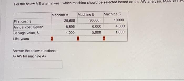 For the below ME alternatives, which machine should be selected based on the AW analysis. MA
First cost, $
Annual cost, $/year
Salvage value, $
Life, years
Machine A
Answer the below questions:
A- AW for machine A=
29,608
8,896
4,000
Machine B
6
30000
6,000
5,000
Machine C
10000
4,000
1,000
R=10%