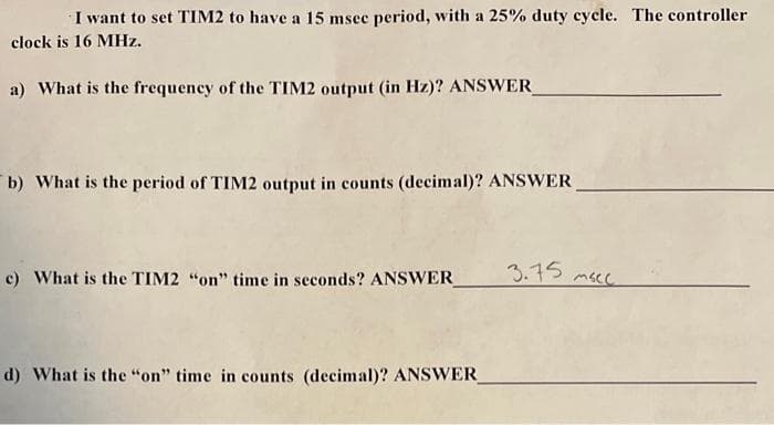 I want to set TIM2 to have a 15 msec period, with a 25% duty cycle. The controller
clock is 16 MHz.
a) What is the frequency of the TIM2 output (in Hz)? ANSWER_
b) What is the period of TIM2 output in counts (decimal)? ANSWER
c) What is the TIM2 "on" time in seconds? ANSWER_
d) What is the "on" time in counts (decimal)? ANSWER_
3.75
твее