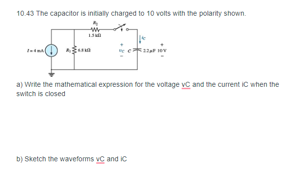 10.43 The capacitor is initially charged to 10 volts with the polarity shown.
1.5 kn
R68 kn
vc c22uF 10V
1=4 mA
a) Write the mathematical expression for the voltage vC and the current iC when the
switch is closed
b) Sketch the waveforms vC and ic
