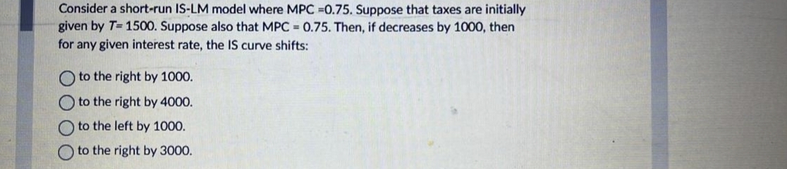 Consider a short-run IS-LM model where MPC -0.75. Suppose that taxes are initially
given by T=1500. Suppose also that MPC = 0.75. Then, if decreases by 1000, then
for any given interest rate, the IS curve shifts:
to the right by 1000.
to the right by 4000.
Oto the left by 1000.
to the right by 3000.