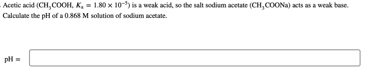=
- Acetic acid (CH3COOH, Ka 1.80 × 10-5) is a weak acid, so the salt sodium acetate (CH3COONa) acts as a weak base.
Calculate the pH of a 0.868 M solution of sodium acetate.
pH
=