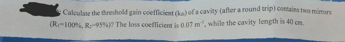 Calculate the threshold gain coefficient (kth) of a cavity (after a round trip) contains two mirrors
(R₁-100%, R₂-95%)? The loss coefficient is 0.07 m¹¹, while the cavity length is 40 cm.