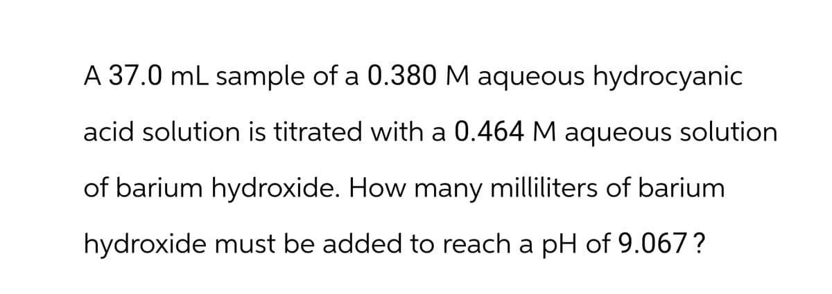 A 37.0 mL sample of a 0.380 M aqueous hydrocyanic
acid solution is titrated with a 0.464 M aqueous solution
of barium hydroxide. How many milliliters of barium
hydroxide must be added to reach a pH of 9.067?