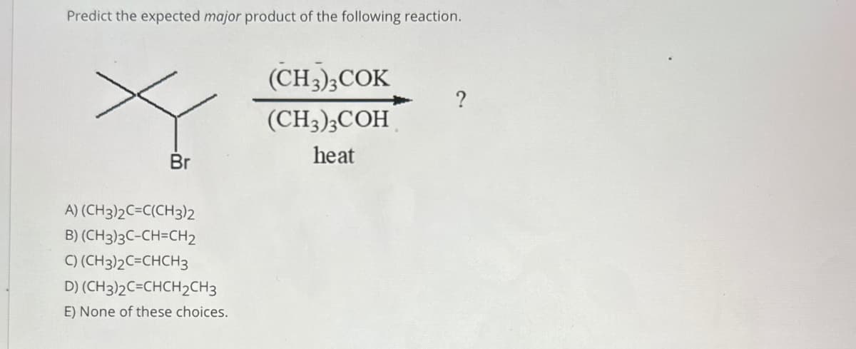 Predict the expected major product of the following reaction.
(CH3)3COK
?
(CH3)3COH
heat
Br
A) (CH3)2C=C(CH3)2
B) (CH3)3C-CH=CH2
C) (CH3)2C=CHCH3
D) (CH3)2C=CHCH2CH3
E) None of these choices.