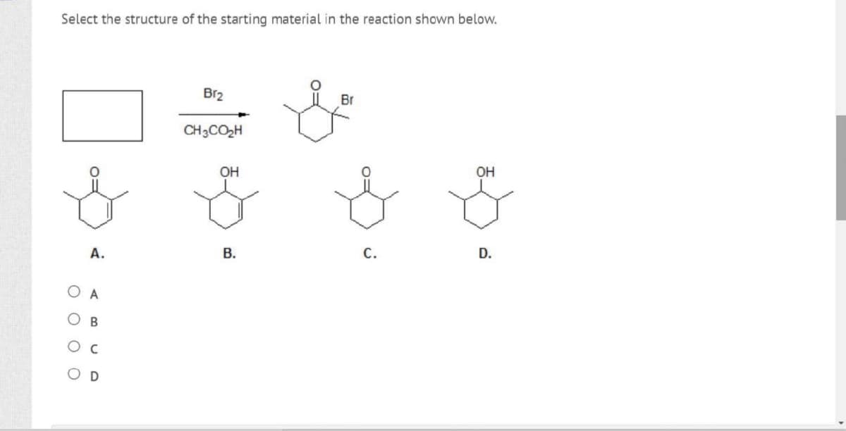Select the structure of the starting material in the reaction shown below.
Brz
CH3CO₂H
OH
Br
OH
& f f f
A.
B.
C.
D.
O A
O B
Ос
OD