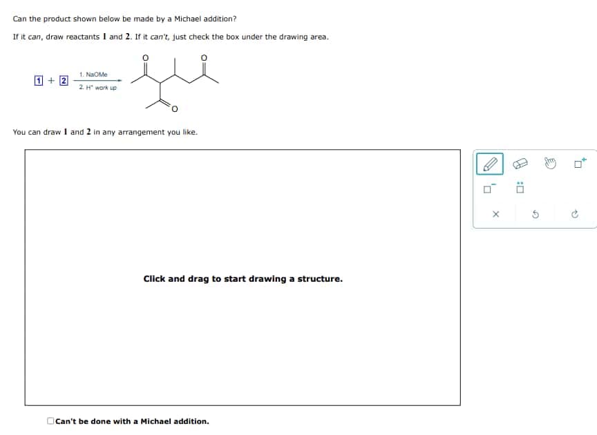 Can the product shown below be made by a Michael addition?
If it can, draw reactants 1 and 2. If it can't, just check the box under the drawing area.
+2
1. Na Me
2.H" work up
وید
You can draw 1 and 2 in any arrangement you like.
Click and drag to start drawing a structure.
Can't be done with a Michael addition.
×
G
☐:
P
무