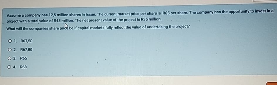 Assume a company has 12,5 million shares in issue. The current market price per share is R65 per share. The company has the opportunity to invest in a
project with a total value of R45 million. The net present value of the project is R35 million.
What will the companies share price be if capital markets fully reflect the value of undertaking the project?
1. R67,50
02. R67,80
O 3. R65
O 4. R68