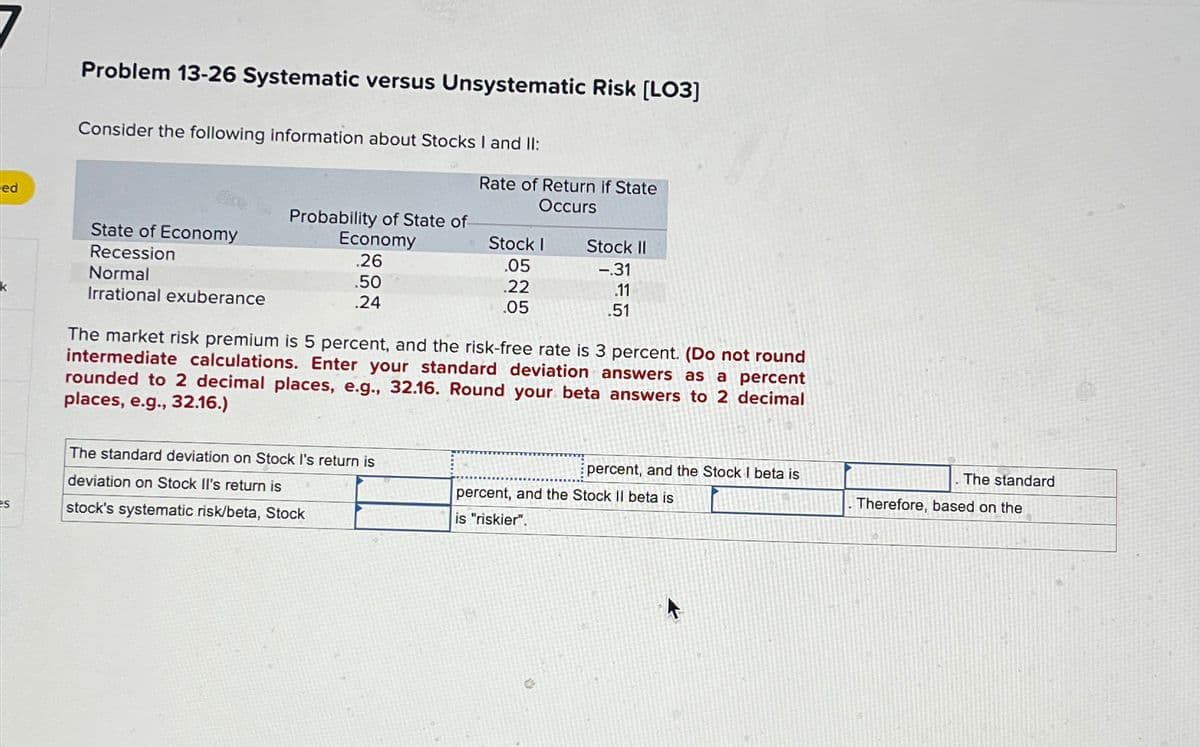 ed
Problem 13-26 Systematic versus Unsystematic Risk [LO3]
Consider the following information about Stocks I and II:
Rate of Return if State
Occurs
Probability of State of
State of Economy
Recession
Economy
Stock I
.26
.05
Stock II
-.31
Normal
.50
.22
.11
Irrational exuberance
.24
.05
.51
The market risk premium is 5 percent, and the risk-free rate is 3 percent. (Do not round
intermediate calculations. Enter your standard deviation answers as a percent
rounded to 2 decimal places, e.g., 32.16. Round your beta answers to 2 decimal
places, e.g., 32.16.)
The standard deviation on Stock I's return is
deviation on Stock II's return is
es
stock's systematic risk/beta, Stock
percent, and the Stock I beta is
The standard
percent, and the Stock II beta is
Therefore, based on the
is "riskier".
