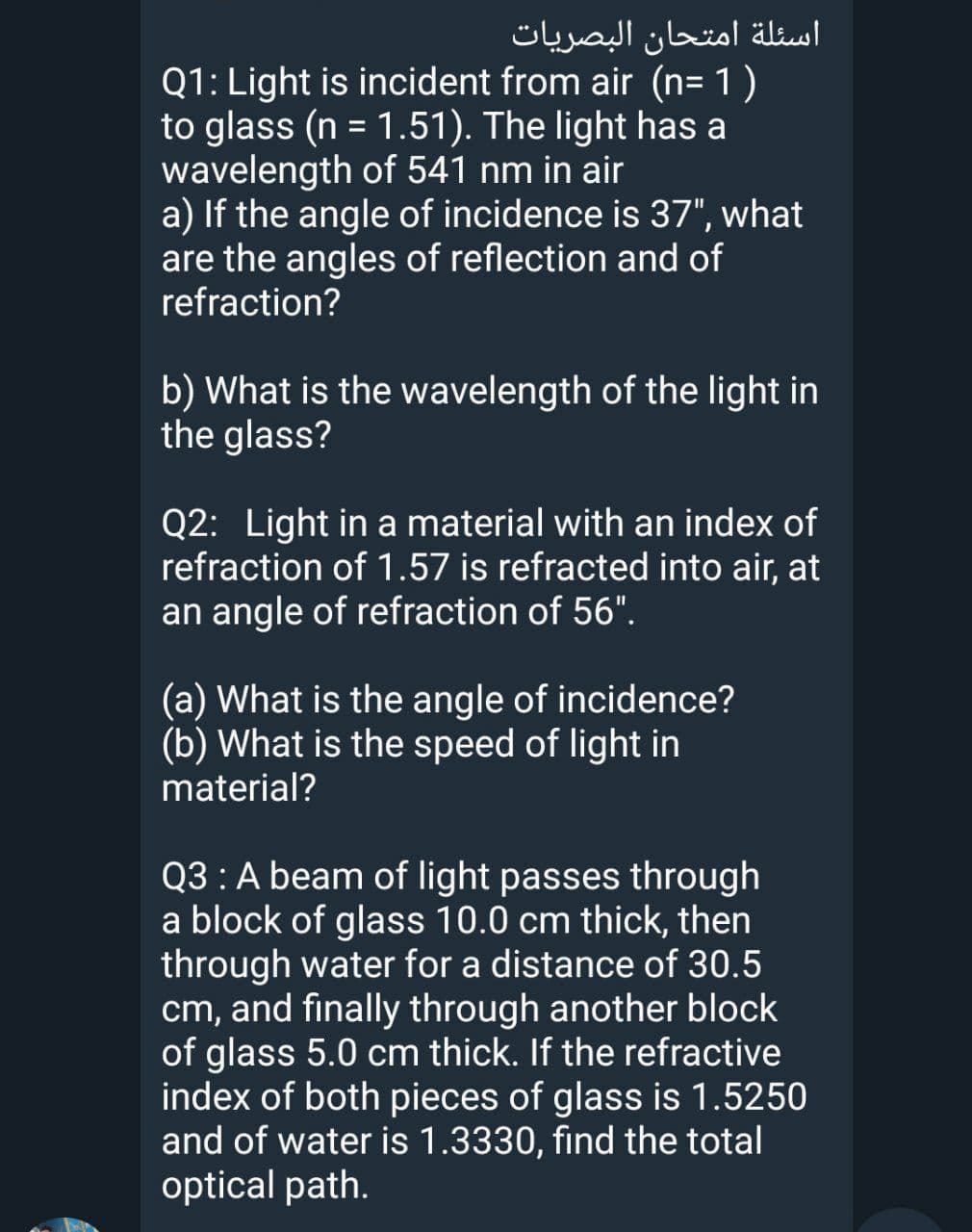اسئلة امتحان البصريات
Q1: Light is incident from air (n= 1)
to glass (n = 1.51). The light has a
wavelength of 541 nm in air
a) If the angle of incidence is 37", what
are the angles of reflection and of
refraction?
%3D
b) What is the wavelength of the light in
the glass?
Q2: Light in a material with an index of
refraction of 1.57 is refracted into air, at
an angle of refraction of 56".
(a) What is the angle of incidence?
(b) What is the speed of light in
material?
Q3 : A beam of light passes through
a block of glass 10.0 cm thick, then
through water for a distance of 30.5
cm, and finally through another block
of glass 5.0 cm thick. If the refractive
index of both pieces of glass is 1.5250
and of water is 1.3330, find the total
optical path.
