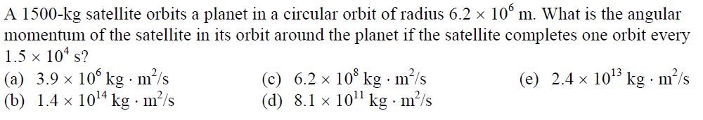 A 1500-kg satellite orbits a planet in a circular orbit of radius 6.2 × 10° m. What is the angular
momentum of the satellite in its orbit around the planet if the satellite completes one orbit every
1.5 x 10* s?
(a) 3.9 × 10° kg · m/s
(b) 1.4 x 1014 kg · m?/s
(c) 6.2 × 10° kg · m²/s
(d) 8.1 × 10" kg · m²/s
(e) 2.4 x 103 kg · m²/s
