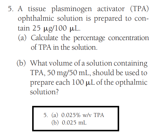 5. A tissue plasminogen activator (TPA)
ophthalmic solution is prepared to con-
tain 25 µg/100 μL.
(a) Calculate the percentage concentration
of TPA in the solution.
(b) What volume of a solution containing
TPA, 50 mg/50 mL, should be used to
prepare each 100 μL of the opthalmic
solution?
5. (a) 0.025% w/v TPA
(b) 0.025 mL