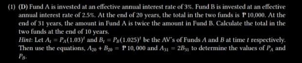 (1) (D) Fund A is invested at an effective annual interest rate of 3%. Fund B is invested at an effective
annual interest rate of 2.5%. At the end of 20 years, the total in the two funds is P 10,000. At the
end of 31 years, the amount in Fund A is twice the amount in Fund B. Calculate the total in the
two funds at the end of 10 years.
Hint: Let A₁ = P₁(1.03)' and B, = P(1.025)' be the AV's of Funds A and B at time t respectively.
Then use the equations, A20 + B20 = P10,000 and A31 = 2B31 to determine the values of PA and
PB.