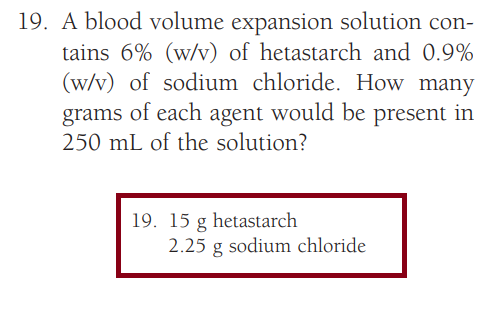 19. A blood volume expansion solution con-
tains 6% (w/v) of hetastarch and 0.9%
(w/v) of sodium chloride. How many
grams of each agent would be present in
250 mL of the solution?
19. 15 g hetastarch
2.25 g sodium chloride