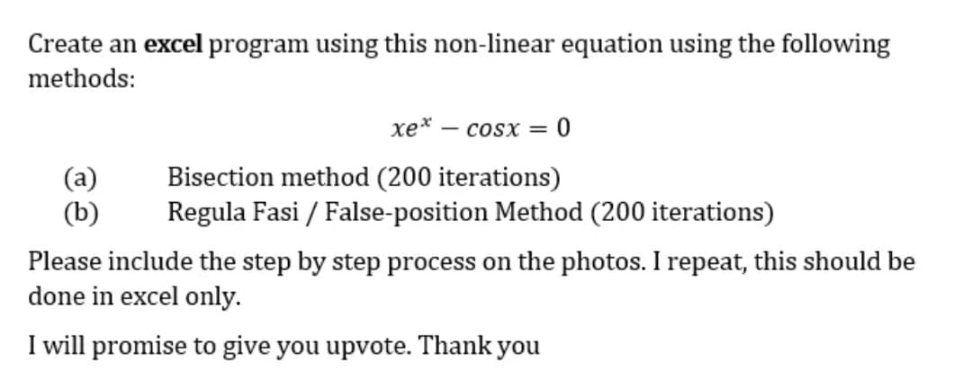 Create an excel program using this non-linear equation using the following
methods:
(a)
(b)
xex. COSX =
0
Bisection method (200 iterations)
Regula Fasi / False-position Method (200 iterations)
Please include the step by step process on the photos. I repeat, this should be
done in excel only.
I will promise to give you upvote. Thank you