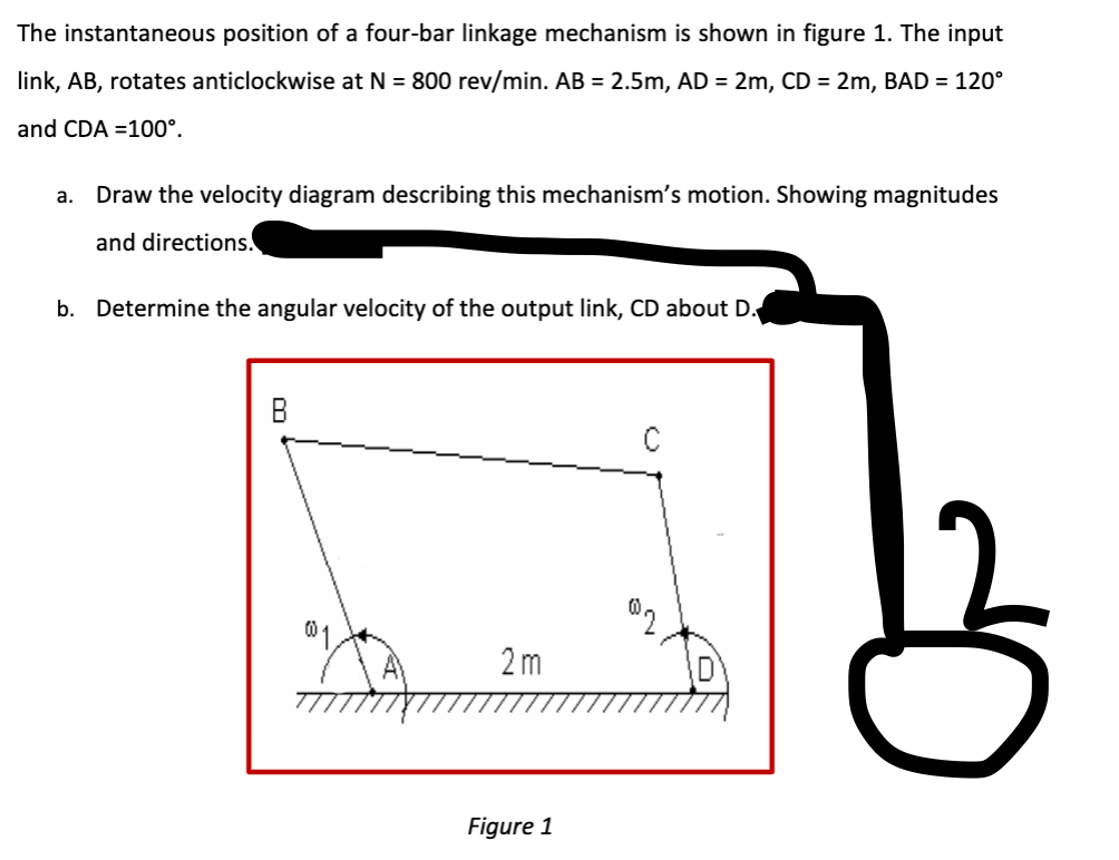 The instantaneous position of a four-bar linkage mechanism is shown in figure 1. The input
link, AB, rotates anticlockwise at N = 800 rev/min. AB = 2.5m, AD = 2m, CD = 2m, BAD = 120°
and CDA 100°.
a. Draw the velocity diagram describing this mechanism's motion. Showing magnitudes
and directions.
b. Determine the angular velocity of the output link, CD about D.
C
002
2m
Figure 1