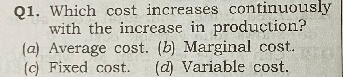 Q1. Which cost increases continuously
with the increase in production?
(a) Average cost. (b) Marginal cost.
(c) Fixed cost.
(d) Variable cost.
