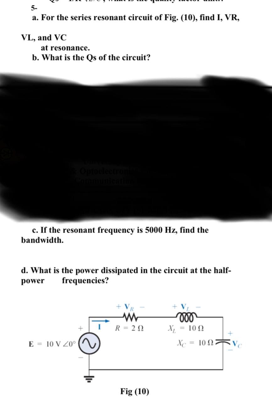 5-
a. For the series resonant circuit of Fig. (10), find I, VR,
VL, and VC
at resonance.
b. What is the Qs of the circuit?
c. If the resonant frequency is 5000 Hz, find the
bandwidth.
d. What is the power dissipated in the circuit at the half-
power
frequencies?
E 10 V 20°
I
+ VR
R = 20
Fig (10)
X₁
000
= 10 Ω
Xc
= 10 Ω