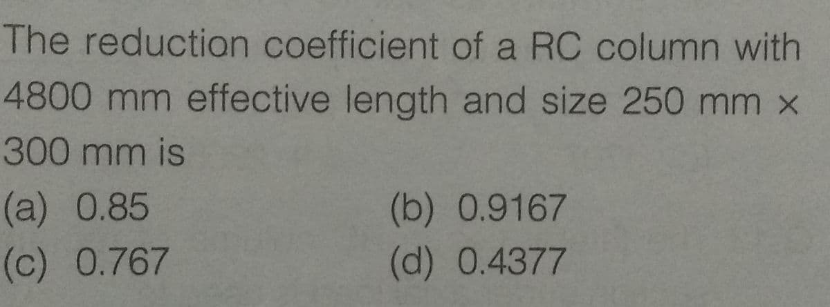 The reduction coefficient of a RC column with
4800 mm effective length and size 250 mm x
300 mm is
(a) 0.85
(c) 0.767
(b) 0.9167
(d) 0.4377