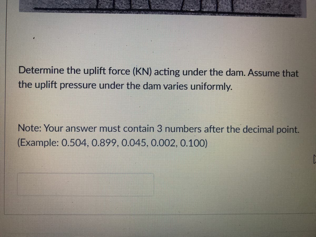 Determine the uplift force (KN) acting under the dam. ASsume that
the uplift pressure under the dam varies uniformly.
Note: Your answer must contain 3 numbers after the decimal point.
(Example: 0.504, 0.899, 0.045, 0.002, 0.100)
