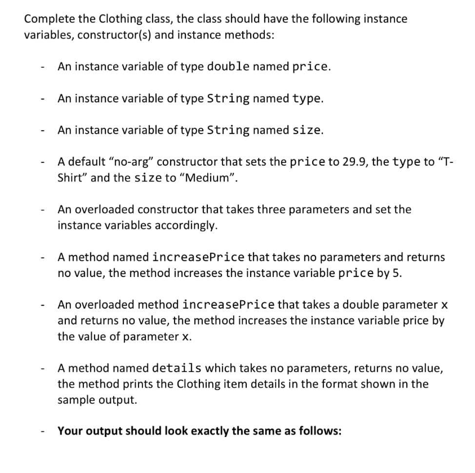 Complete the Clothing class, the class should have the following instance
variables, constructor(s) and instance methods:
An instance variable of type double named price.
An instance variable of type String named type.
An instance variable of type String named size.
A default "no-arg" constructor that sets the price to 29.9, the type to "T-
Shirt" and the size to "Medium".
An overloaded constructor that takes three parameters and set the
instance variables accordingly.
A method named increasePrice that takes no parameters and returns
no value, the method increases the instance variable price by 5.
An overloaded method increasePrice that takes a double parameter x
and returns no value, the method increases the instance variable price by
the value of parameter x.
A method named details which takes no parameters, returns no value,
the method prints the Clothing item details in the format shown in the
sample output.
Your output should look exactly the same as follows: