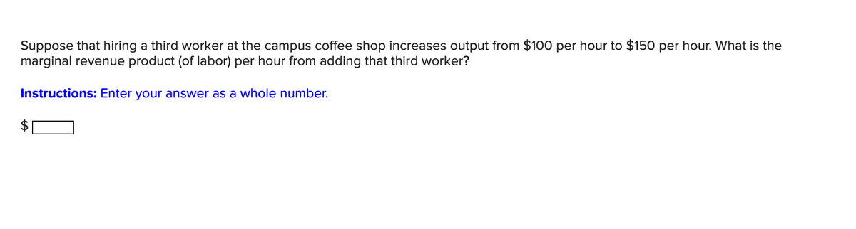 Suppose that hiring a third worker at the campus coffee shop increases output from $100 per hour to $150 per hour. What is the
marginal revenue product (of labor) per hour from adding that third worker?
Instructions: Enter your answer as a whole number.
+A