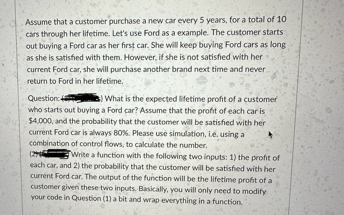 Assume that a customer purchase a new car every 5 years, for a total of 10
cars through her lifetime. Let's use Ford as a example. The customer starts
out buying a Ford car as her first car. She will keep buying Ford cars as long
as she is satisfied with them. However, if she is not satisfied with her
current Ford car, she will purchase another brand next time and never
return to Ford in her lifetime.
Question:
What is the expected lifetime profit of a customer
who starts out buying a Ford car? Assume that the profit of each car is
$4,000, and the probability that the customer will be satisfied with her
current Ford car is always 80%. Please use simulation, i.e. using a
combination of control flows, to calculate the number.
Write a function with the following two inputs: 1) the profit of
each car, and 2) the probability that the customer will be satisfied with her
current Ford car. The output of the function will be the lifetime profit of a
customer given these two inputs. Basically, you will only need to modify
your code in Question (1) a bit and wrap everything in a function.