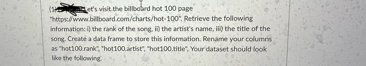 (1)
Let's visit the billboard hot 100 page
"https://www.billboard.com/charts/hot-100". Retrieve the following
information: i) the rank of the song, ii) the artist's name, iii) the title of the
song. Create a data frame to store this information. Rename your columns
as "hot100.rank", "hot100.artist", "hot100.title". Your dataset should look
like the following.