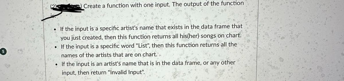Create a function with one input. The output of the function
5
is.
If the input is a specific artist's name that exists in the data frame that
you just created, then this function returns all his(her) songs on chart.
If the input is a specific word "List", then this function returns all the
names of the artists that are on chart.
If the input is an artist's name that is in the data frame, or any other
input, then return "Invalid Input".