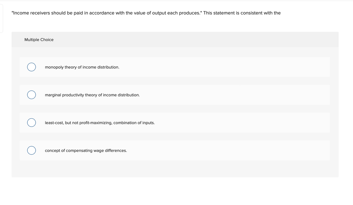 "Income receivers should be paid in accordance with the value of output each produces." This statement is consistent with the
Multiple Choice
monopoly theory of income distribution.
marginal productivity theory of income distribution.
least-cost, but not profit-maximizing, combination of inputs.
concept of compensating wage differences.