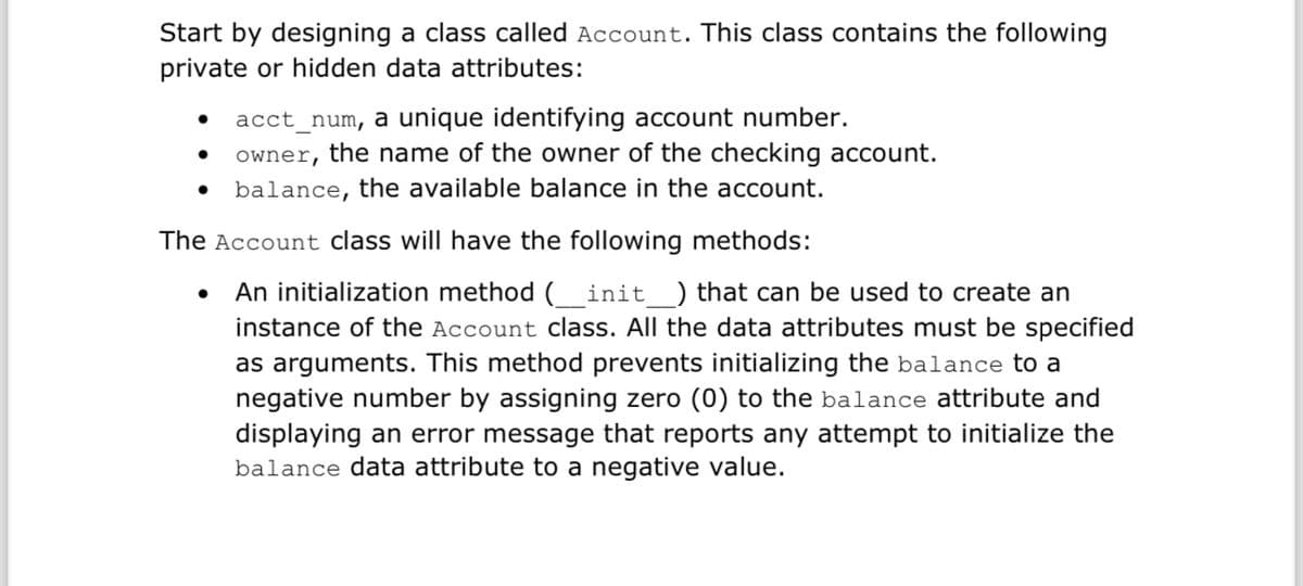Start by designing a class called Account. This class contains the following
private or hidden data attributes:
acct_num, a unique identifying account number.
owner, the name of the owner of the checking account.
balance, the available balance in the account.
The Account class will have the following methods:
•
An initialization method ( _ init _) that can be used to create an
instance of the Account class. All the data attributes must be specified
as arguments. This method prevents initializing the balance to a
negative number by assigning zero (0) to the balance attribute and
displaying an error message that reports any attempt to initialize the
balance data attribute to a negative value.