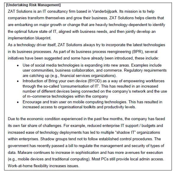 [Undertaking Risk Management]
ZAT Solutions is an IT consultancy firm based in Vanderbijlpark. Its mission is to help
companies transform themselves and grow their business. ZAT Solutions helps clients that
are embarking on major growth or change that are heavily technology-dependent to identify
the optimal future state of IT, aligned with business needs, and then jointly develop an
implementation blueprint.
As a technology driver itself, ZAT Solutions always try to incorporate the latest technologies
in its business processes. As part of its business process reengineering (BPR), several
initiatives have been suggested and some have already been introduced, these include:
• Use of social media technologies is expanding into new areas. Examples include
user communities, business collaboration, and commerce. Regulatory requirements
are catching up (e.g., financial services organizations).
• Introduction of Bring your own device (BYOD) as a way of empowering workforces
through the so-called 'consumerisation of IT'. This has resulted in an increased
number of different devices being connected on the company's network and the use
of m-commerce technologies within the company
• Encourage and train user on mobile computing technologies. This has resulted in
increased access to organisational toolkits and productivity levels.
Due to the economic condition experienced in the past few months, the company has faced
its own fair share of challenges. For example, reduced enterprise IT support/budgets and
increased ease of technology deployments has led to multiple "shadow IT" organizations
within enterprises. Shadow groups tend not to follow established control procedures. The
government has recently passed a bill to regulate the management and security of types of
data. Malware continues to increase in sophistication and has more avenues for execution
(e.g., mobile devices and traditional computing). Most PCs still provide local admin access.
Work-at-home flexibility increases issues.