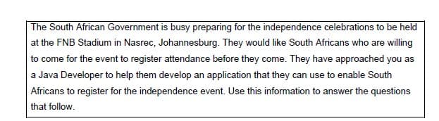 The South African Government is busy preparing for the independence celebrations to be held
at the FNB Stadium in Nasrec, Johannesburg. They would like South Africans who are willing
to come for the event to register attendance before they come. They have approached you as
a Java Developer to help them develop an application that they can use to enable South
Africans to register for the independence event. Use this information to answer the questions
that follow.