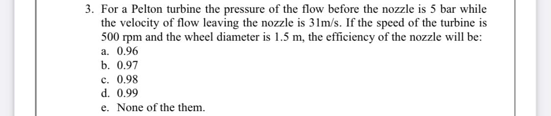 3. For a Pelton turbine the pressure of the flow before the nozzle is 5 bar while
the velocity of flow leaving the nozzle is 31m/s. If the speed of the turbine is
500 rpm and the wheel diameter is 1.5 m, the efficiency of the nozzle will be:
а. 0.96
b. 0.97
c. 0.98
d. 0.99
e. None of the them.
