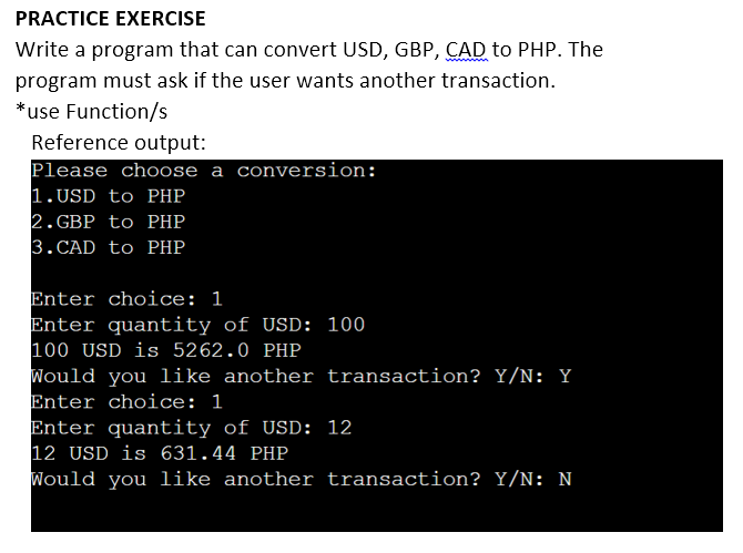 PRACTICE EXERCISE
Write a program that can convert USD, GBP, ÇAD to PHP. The
program must ask if the user wants another transaction.
*use Function/s
Reference output:
Please choose a conversion:
1.USD to PHP
2. GBP to PHP
3. CAD to PHP
Enter choice: 1
Enter quantity of USD: 100
100 USD is 5262.0 PHP
Would you like another transaction? Y/N: Y
Enter choice: 1
Enter quantity of USD: 12
12 USD is 631.44 PHP
Would you like another transaction? Y/N: N

