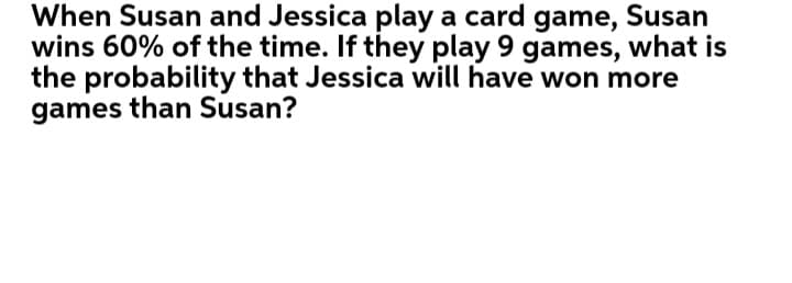 When Susan and Jessica play a card game, Susan
wins 60% of the time. If they play 9 games, what is
the probability that Jessica will have won more
games than Susan?