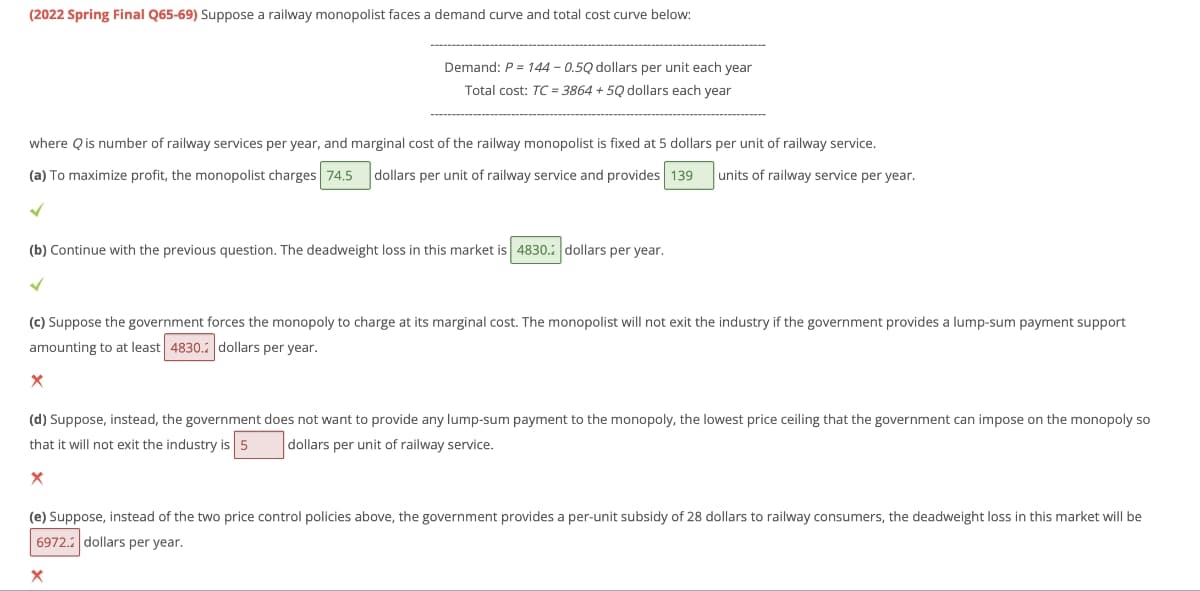 (2022 Spring Final Q65-69) Suppose a railway monopolist faces a demand curve and total cost curve below:
where Q is number of railway services per year, and marginal cost of the railway monopolist is fixed at 5 dollars per unit of railway service.
units of railway service per year.
(a) To maximize profit, the monopolist charges 74.5 dollars per unit of railway service and provides 139
✓
Demand: P = 144 -0.50 dollars per unit each year
Total cost: TC = 3864 +50 dollars each year
(b) Continue with the previous question. The deadweight loss in this market is 4830. dollars per year.
✓
(c) Suppose the government forces the monopoly to charge at its marginal cost. The monopolist will not exit the industry if the government provides a lump-sum payment support
amounting to at least 4830. dollars per year.
X
(d) Suppose, instead, the government does not want to provide any lump-sum payment to the monopoly, the lowest price ceiling that the government can impose on the monopoly so
that it will not exit the industry is 5 dollars per unit of railway service.
X
(e) Suppose, instead of the two price control policies above, the government provides a per-unit subsidy of 28 dollars to railway consumers, the deadweight loss in this market will be
6972. dollars per year.
X