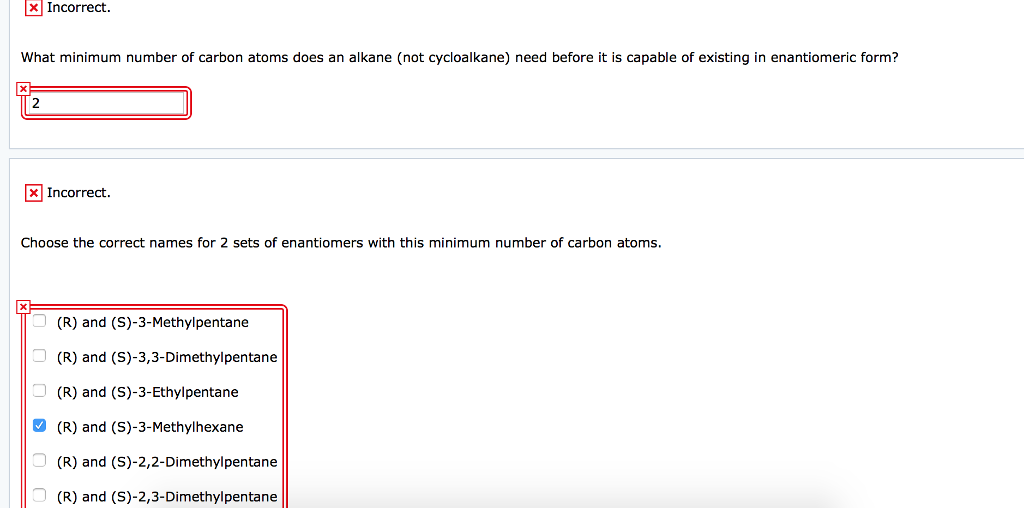 x Incorrect.
What minimum number of carbon atoms does an alkane (not cycloalkane) need before it is capable of existing in enantiomeric form?
2
x
x Incorrect.
Choose the correct names for 2 sets of enantiomers with this minimum number of carbon atoms.
(R) and (S)-3-Methylpentane
(R) and (S)-3,3-Dimethylpentane
(R) and (S)-3-Ethylpentane
(R) and (S)-3-Methylhexane
(R) and (S)-2,2-Dimethylpentane
(R) and (S)-2,3-Dimethylpentane