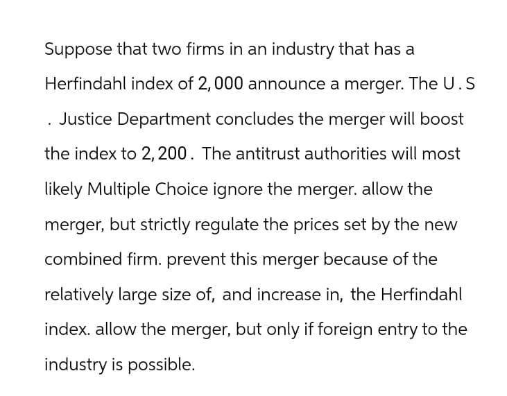 Suppose that two firms in an industry that has a
Herfindahl index of 2,000 announce a merger. The U.S
. Justice Department concludes the merger will boost
the index to 2, 200. The antitrust authorities will most
likely Multiple Choice ignore the merger. allow the
merger, but strictly regulate the prices set by the new
combined firm. prevent this merger because of the
relatively large size of, and increase in, the Herfindahl
index. allow the merger, but only if foreign entry to the
industry is possible.