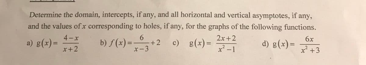 Determine the domain, intercepts, if any, and all horizontal and vertical asymptotes, if any,
and the values of x corresponding to holes, if any, for the graphs of the following functions.
6
a) g(x)=
4-x
x+2
+2
6x
d) g(x)=
x-3
x² +3
b) f(x) =
c)
c)
g(x) = 2x +2
g(x) =
x²-1
2